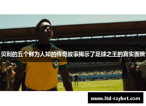 贝利的五个鲜为人知的传奇故事揭示了足球之王的真实面貌